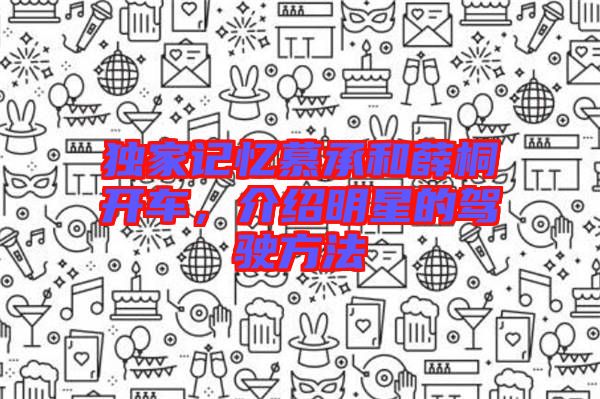獨(dú)家記憶慕承和薛桐開車，介紹明星的駕駛方法