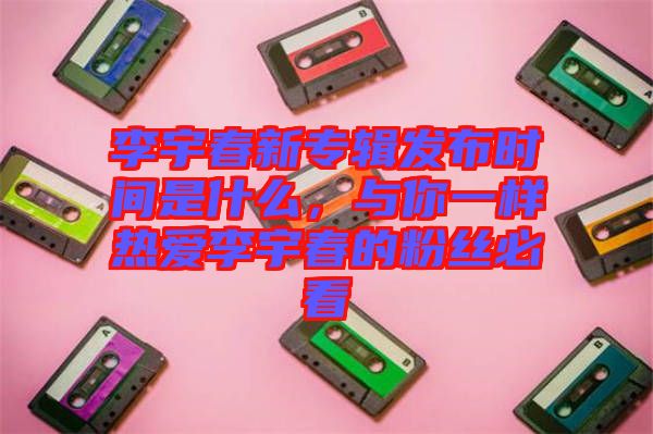李宇春新專輯發(fā)布時(shí)間是什么，與你一樣熱愛李宇春的粉絲必看
