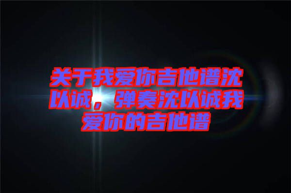 關(guān)于我愛你吉他譜沈以誠，彈奏沈以誠我愛你的吉他譜