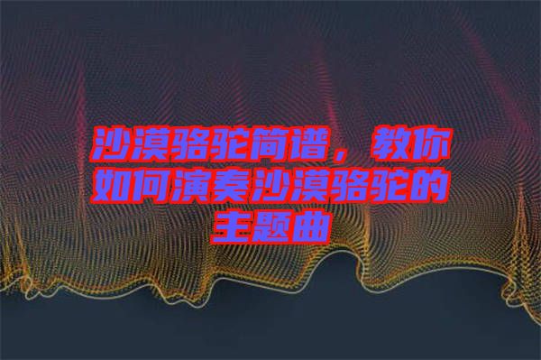 沙漠駱駝簡譜，教你如何演奏沙漠駱駝的主題曲