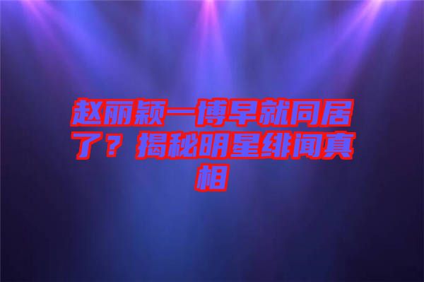 趙麗穎一博早就同居了？揭秘明星緋聞?wù)嫦? width=