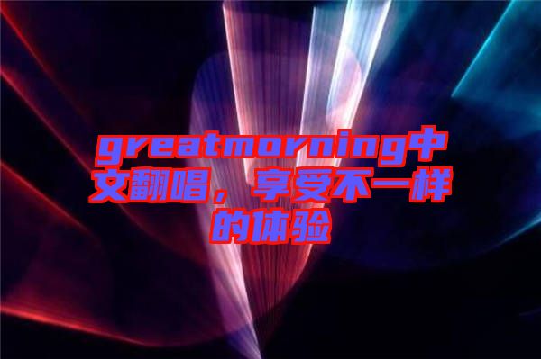 greatmorning中文翻唱，享受不一樣的體驗(yàn)