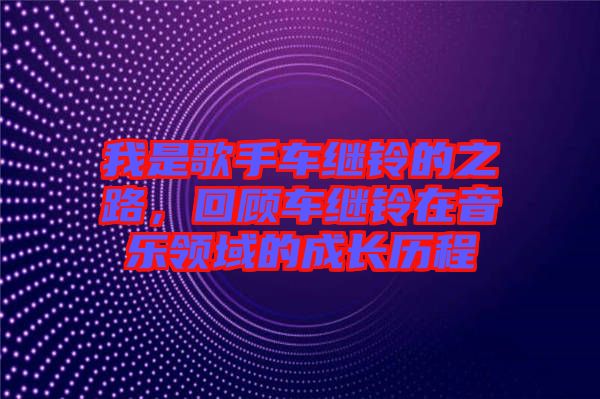 我是歌手車繼鈴的之路，回顧車繼鈴在音樂領域的成長歷程