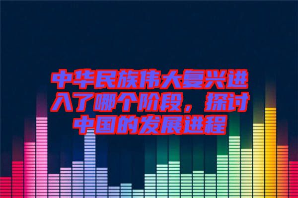 中華民族偉大復(fù)興進(jìn)入了哪個階段，探討中國的發(fā)展進(jìn)程
