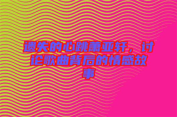 遺失的心跳蕭亞軒，討論歌曲背后的情感故事