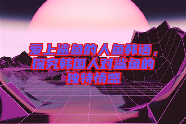 愛上鯊魚的人魚韓語，探究韓國人對鯊魚的獨特情感