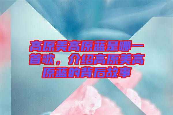 高原美高原藍(lán)是哪一首歌，介紹高原美高原藍(lán)的背后故事