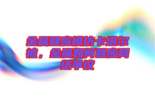 金晨回應(yīng)模仿卡塔爾被，金晨如何回應(yīng)網(wǎng)絡(luò)爭(zhēng)議