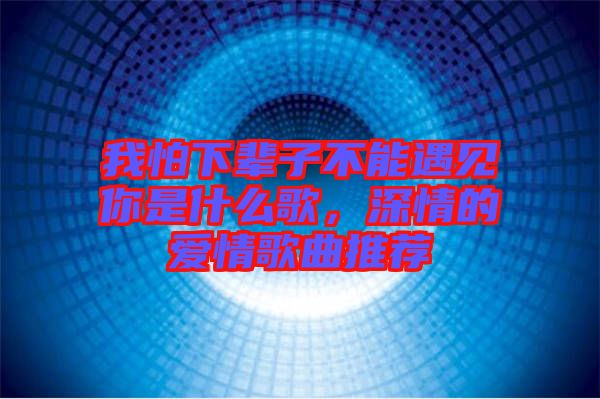 我怕下輩子不能遇見你是什么歌，深情的愛情歌曲推薦