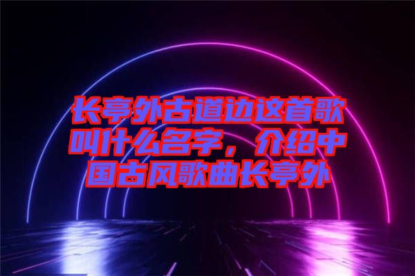 長(zhǎng)亭外古道邊這首歌叫什么名字，介紹中國古風(fēng)歌曲長(zhǎng)亭外