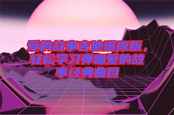 愛的故事吉他譜原版，輕松學(xué)習(xí)彈唱愛的故事經(jīng)典曲目
