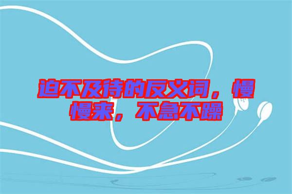 迫不及待的反義詞，慢慢來(lái)，不急不躁