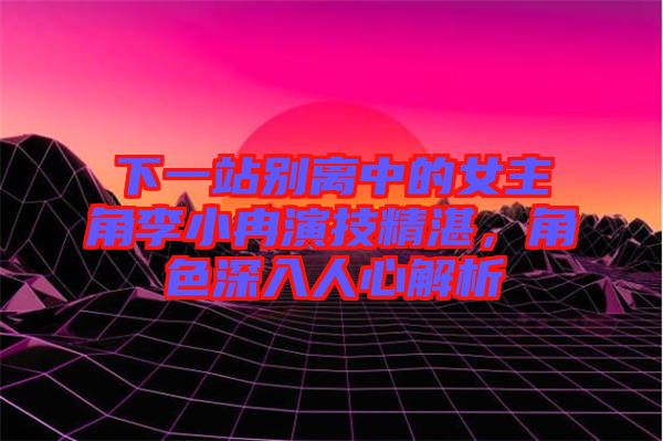 下一站別離中的女主角李小冉演技精湛，角色深入人心解析
