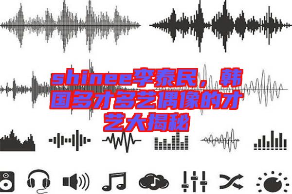 shinee李泰民，韓國多才多藝偶像的才藝大揭秘