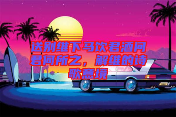 送別維下馬飲君酒問君何所之，解維的詩歌意境