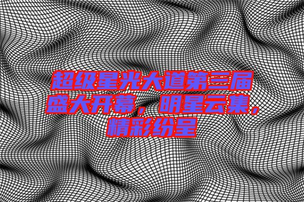 超級星光大道第三屆盛大開幕，明星云集，精彩紛呈