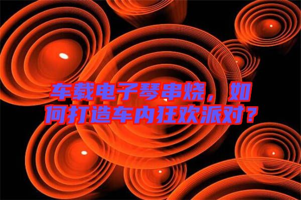 車載電子琴串燒，如何打造車內(nèi)狂歡派對(duì)？