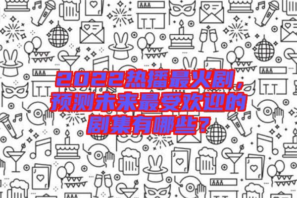2022熱播最火劇，預(yù)測未來最受歡迎的劇集有哪些？