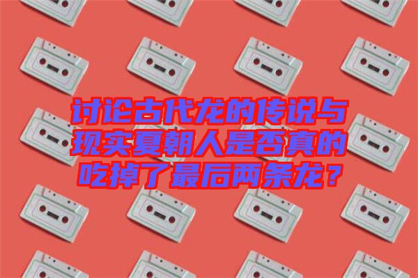 討論古代龍的傳說(shuō)與現(xiàn)實(shí)夏朝人是否真的吃掉了最后兩條龍？