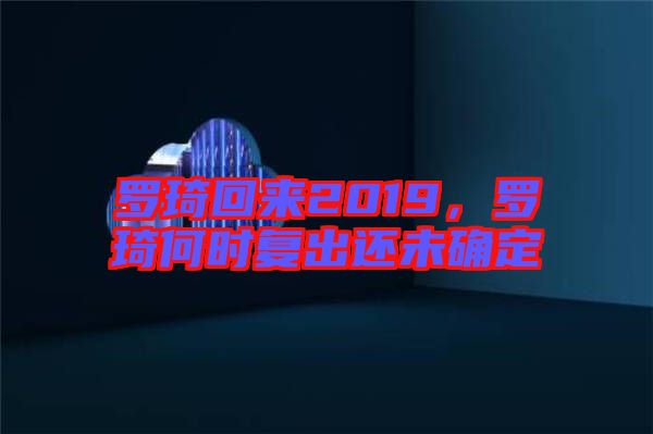 羅琦回來2019，羅琦何時(shí)復(fù)出還未確定