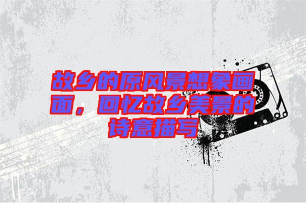 故鄉(xiāng)的原風景想象畫面，回憶故鄉(xiāng)美景的詩意描寫