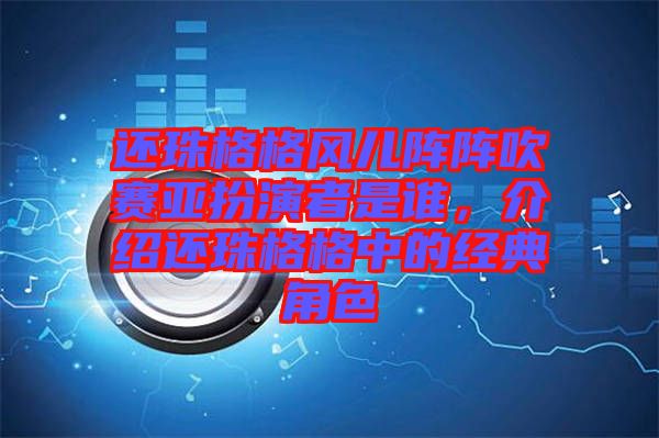 還珠格格風(fēng)兒陣陣吹賽亞扮演者是誰(shuí)，介紹還珠格格中的經(jīng)典角色