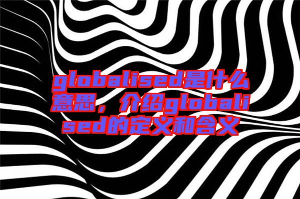 globalised是什么意思，介紹globalised的定義和含義