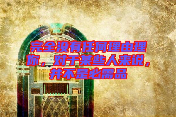 完全沒(méi)有任何理由理你，對(duì)于某些人來(lái)說(shuō)，并不是必需品