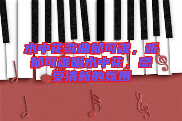 水中花歌曲郁可唯，聽郁可唯唱水中花，感受清新的氛圍