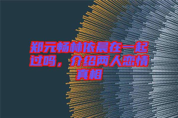 鄭元暢林依晨在一起過嗎，介紹兩人戀情真相