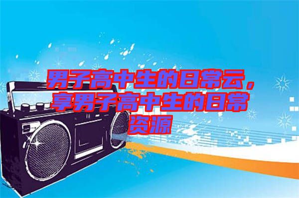 男子高中生的日常云，享男子高中生的日常資源