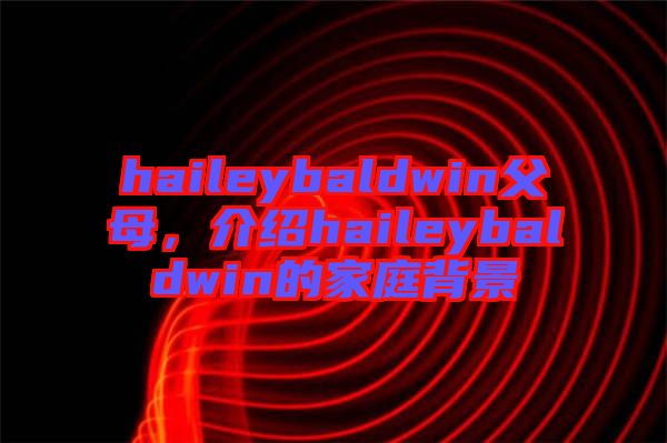 haileybaldwin父母，介紹haileybaldwin的家庭背景