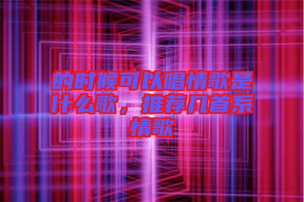 的時候可以唱情歌是什么歌，推薦幾首系情歌