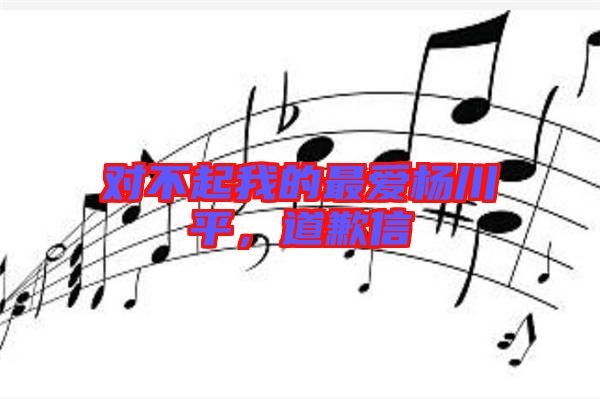 對不起我的最愛楊川平，道歉信