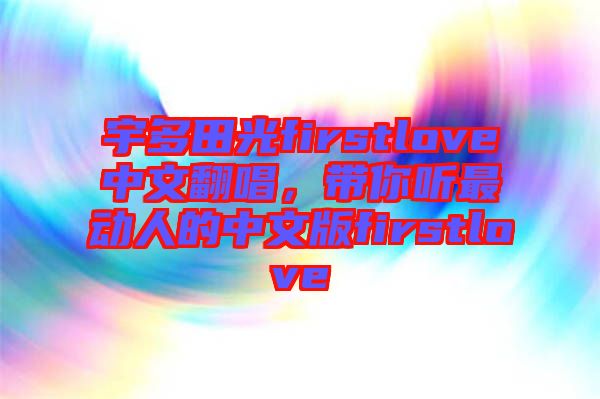 宇多田光firstlove中文翻唱，帶你聽(tīng)最動(dòng)人的中文版firstlove