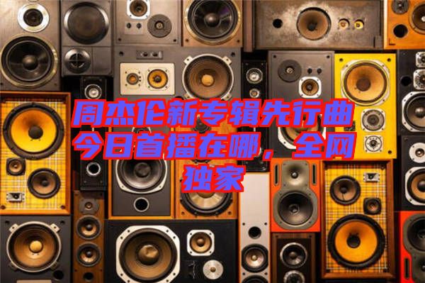 周杰倫新專輯先行曲今日首播在哪，全網(wǎng)獨(dú)家