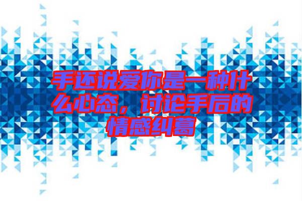 手還說愛你是一種什么心態(tài)，討論手后的情感糾葛