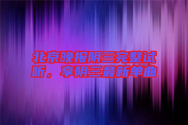 北京晚報陰三完整試聽，享陰三最新單曲