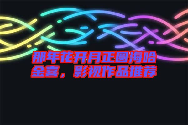 那年花開月正圓海哈金喜，影視作品推薦
