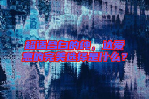 超適合白的純，達(dá)愛(ài)意的完美選擇是什么？