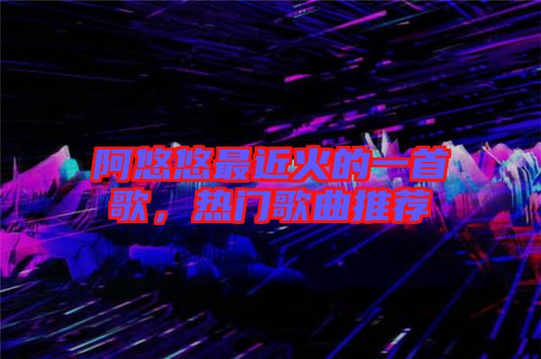 阿悠悠最近火的一首歌，熱門歌曲推薦