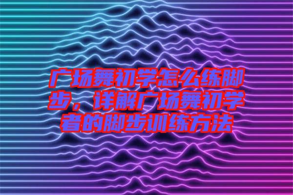 廣場舞初學怎么練腳步，詳解廣場舞初學者的腳步訓練方法