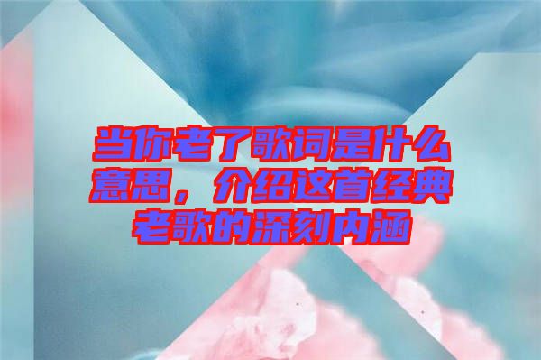 當你老了歌詞是什么意思，介紹這首經(jīng)典老歌的深刻內(nèi)涵