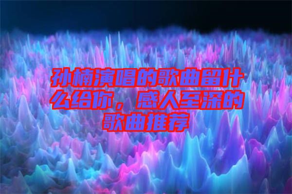 孫楠演唱的歌曲留什么給你，感人至深的歌曲推薦