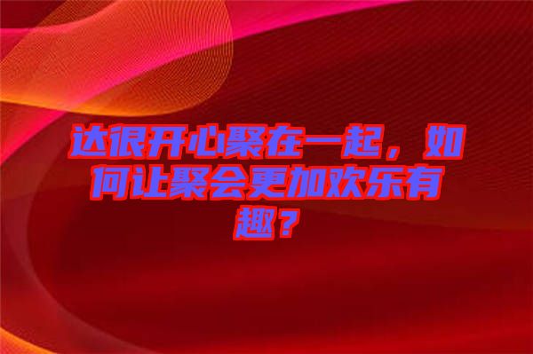 達(dá)很開心聚在一起，如何讓聚會更加歡樂有趣？