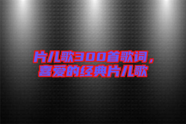 片兒歌300首歌詞，喜愛的經(jīng)典片兒歌