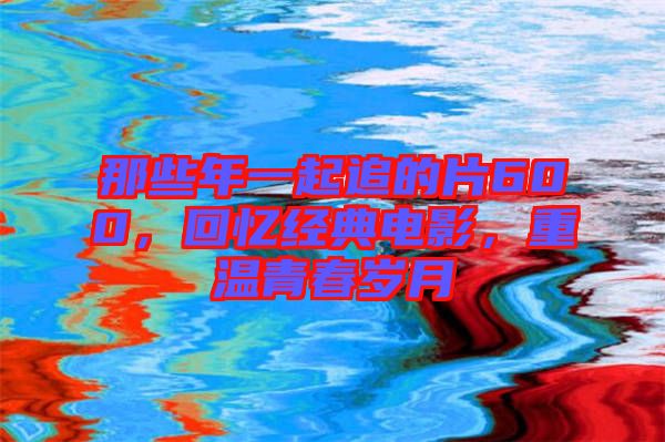 那些年一起追的片600，回憶經(jīng)典電影，重溫青春歲月
