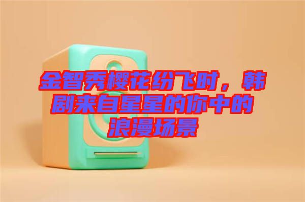 金智秀櫻花紛飛時(shí)，韓劇來自星星的你中的浪漫場景