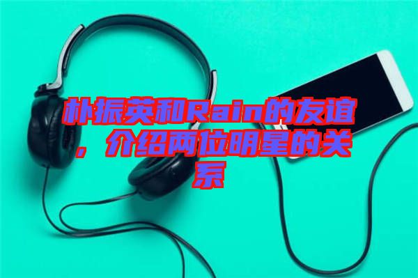 樸振英和Rain的友誼，介紹兩位明星的關(guān)系