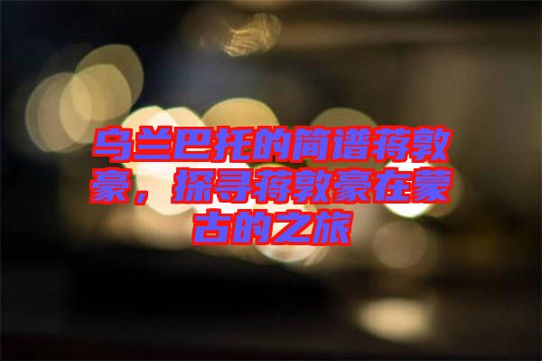 烏蘭巴托的簡譜蔣敦豪，探尋蔣敦豪在蒙古的之旅
